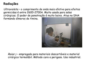Radiações
Ultravioleta – o comprimento de onda mais efetivo para efeitos
germicidas é entre 2600-2700A. Muito usado para salas
cirúrgicas. O poder de penetração é muito baixo. Atua no DNA
formando dímeros de timina.
Raios γ - empregado para materiais descartáveis e material
cirúrgico termolábil. Método caro e perigoso. Uso industrial.
 