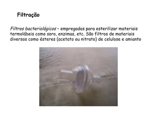 Filtração
Filtros bacteriológicos – empregados para esterilizar materiais
termolábeis como soro, enzimas, etc. São filtros de materiais
diversos como ésteres (acetato ou nitrato) de celulose e amianto
 
