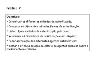 Prática 2
Objetivos:
 Conceituar os diferentes métodos de esterilização;
 Comparar os diferentes métodos físicos de esterilização;
 Listar alguns métodos de esterilização pelo calor;
 Relacionar as finalidades da desinfecção e antissepsia;
 Fazer apreciação dos diferentes agentes antissépticos;
 Testar a eficácia da ação do calor e de agentes químicos sobre o
crescimento microbiano
 