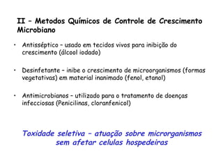 II – Metodos Químicos de Controle de Crescimento
Microbiano
• Antisséptico – usado em tecidos vivos para inibição do
crescimento (álcool iodado)
• Desinfetante – inibe o crescimento de microorganismos (formas
vegetativas) em material inanimado (fenol, etanol)
• Antimicrobianos – utilizado para o tratamento de doenças
infecciosas (Penicilinas, cloranfenicol)
Toxidade seletiva – atuação sobre microrganismos
sem afetar celulas hospedeiras
 