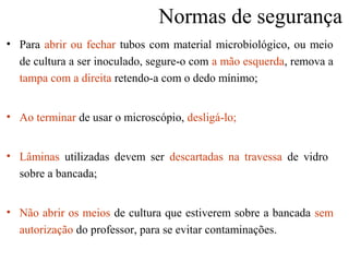 Normas de segurança
• Para abrir ou fechar tubos com material microbiológico, ou meio
de cultura a ser inoculado, segure-o com a mão esquerda, remova a
tampa com a direita retendo-a com o dedo mínimo;
• Ao terminar de usar o microscópio, desligá-lo;
• Lâminas utilizadas devem ser descartadas na travessa de vidro
sobre a bancada;
• Não abrir os meios de cultura que estiverem sobre a bancada sem
autorização do professor, para se evitar contaminações.
 