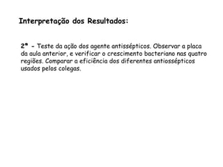 Interpretação dos Resultados:
2ª - Teste da ação dos agente antissépticos. Observar a placa
da aula anterior, e verificar o crescimento bacteriano nas quatro
regiões. Comparar a eficiência dos diferentes antiossépticos
usados pelos colegas.
 