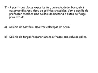 3ª- A partir das placas expostas (ar, bancada, dedo, boca, etc)
observar diversos tipos de colônias crescidas. Com o auxílio do
professor escolher uma colônia de bactéria e outra de fungo,
para estudo.
a) Colônia de bactéria: Realizar coloração de Gram.
b) Colônia de fungo: Preparar lâmina a fresco com solução salina.
 
