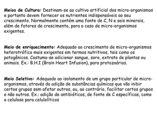 Meios de Cultura: Destinam-se ao cultivo artificial dos micro-organismos
e portanto devem fornecer os nutrientes indispensáveis ao seu
crescimento. Normalmente contém uma fonte de C, N e sais minerais,
além de fatores de crescimento, para o caso de micro-organismos
exigentes.
Meio de enriquecimento: Adequado ao crescimento de micro-organismos
heterotrófico mais exigentes em termos nutritivos, tais como os
patogênicos. Costuma-se adicionar sangue, soro, extrato de plantas ou
animais. Ex.: B.H.I (Brain Heart Infusion), para protozoários.
Meio Seletivo: Adequado ao isolamento de um grupo particular de micro-
organismos, através da adição de substâncias químicas que vão inibir
certos grupos sem afetar outros, ou, ao contrário, facilitar certos grupos
e não outros. Ex.: adição de antibióticos, de fonte de C específicas, como
a celulose para celulolíticos
 