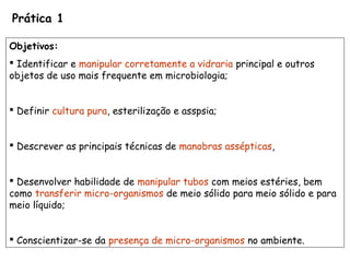 Prática 1
Objetivos:
 Identificar e manipular corretamente a vidraria principal e outros
objetos de uso mais frequente em microbiologia;
 Definir cultura pura, esterilização e asspsia;
 Descrever as principais técnicas de manobras assépticas,
 Desenvolver habilidade de manipular tubos com meios estéries, bem
como transferir micro-organismos de meio sólido para meio sólido e para
meio líquido;
 Conscientizar-se da presença de micro-organismos no ambiente.
 
