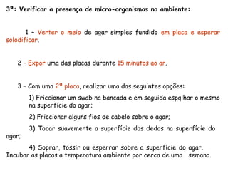 3ª: Verificar a presença de micro-organismos no ambiente:
1 – Verter o meio de agar simples fundido em placa e esperar
solodificar.
2 – Expor uma das placas durante 15 minutos ao ar.
3 – Com uma 2ª placa, realizar uma das seguintes opções:
1) Friccionar um swab na bancada e em seguida espqlhar o mesmo
na superfície do agar;
2) Friccionar alguns fios de cabelo sobre o agar;
3) Tocar suavemente a superfície dos dedos na superfície do
agar;
4) Soprar, tossir ou esperrar sobre a superfície do agar.
Incubar as placas a temperatura ambiente por cerca de uma semana.
 
