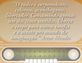 “O rádio é surpeendente,
caloroso, aconchegante,
libertador. Consumindo apenas
um dos cinco sentidos, liberta
o corpo para outras tarefas
e a mente pro mundo da
imaginação.” Artur Mendes
 