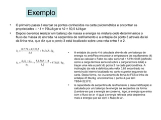 Exemplo
• O primeiro passo é marcar os pontos conhecidos na carta psicrométrica e encontrar as
propriedades – h1 = 79kJ/kgar e h2 = 50,5 kJ/kgar
• Depois devemos realizar um balanço de massa e energia na mistura onde determinamos o
fluxo de massa de entrada na serpentina de resfriamento e a entalpia do ponto 3 através da lei
da linha reta, que diz que o ponto 3 está localizado sobre uma reta entre 1 e 2.
akgkJh /3,54
2,5
5,50.5,479.7,0
3 =
+
=
• A entalpia do ponto 4 é calculada através de um balanço de
energia no ambPara encontrar a temperatura de insuflamento (4)
deve-se calcular o Fator de calor sensível = 12/14=0,85 (definido
como a carga térmica sensível sobre a carga térmica total) e
traçar uma reta a partir do ponto 2 na carta psicrométrica. A
inclinação da reta é definida pelo valor 0,85 encontrado no
semicírculo interno localizado no canto superior esquerdo da
carta. Desta forma, no cruzamento da linha do FCS e linha de
entalpia 47,8kJ/kg encontramos o ponto 4 que tem
TBS4=22,8°C.
• A capacidade da serpentina de resfriamento e desumidificação é
calculada por um balanço de energia na serpentina da forma:
(Lembre-se que a energia se conserva, logo, a energia que entra
com o fluxo de ar é igual a energia retirada pela serpentina
mais a energia que sai com o fluxo de ar .
a
CT
kgkJ
m
qhm
h /8,47
2,5
145,50.2,5
4
22
4 =
−
=
−
=


 