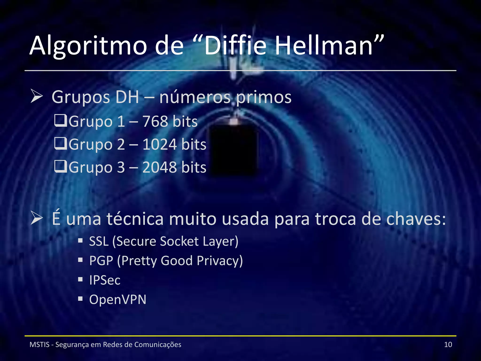 Algoritmo de “Diffie Hellman”
 Grupos DH – números primos
      Grupo 1 – 768 bits
      Grupo 2 – 1024 bits
      Grupo 3 – 2048 bits


 É uma técnica muito usada para troca de chaves:
                SSL (Secure Socket Layer)
                PGP (Pretty Good Privacy)
                IPSec
                OpenVPN

MSTIS - Segurança em Redes de Comunicações      10
 