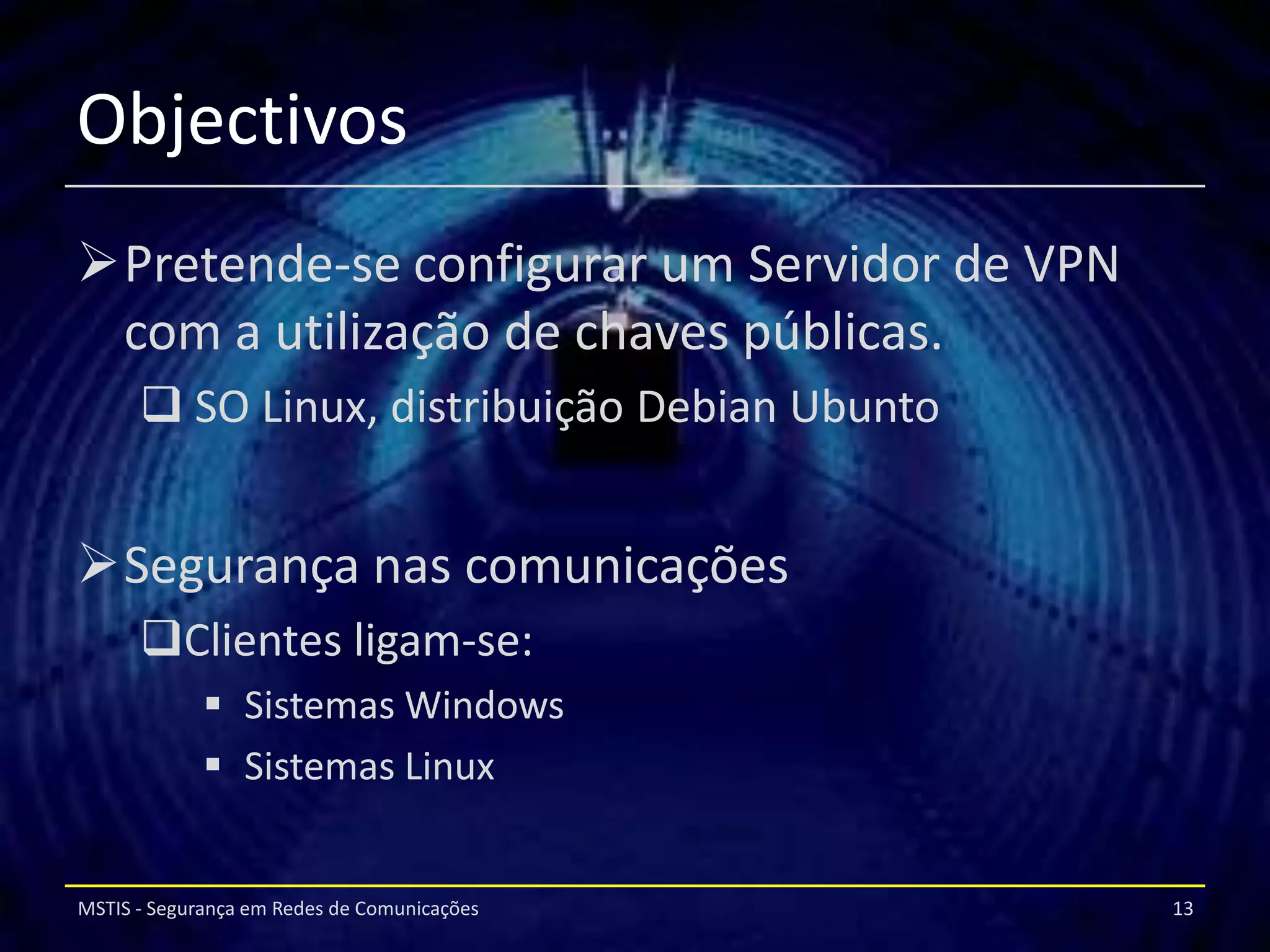 Objectivos
Pretende-se configurar um Servidor de VPN
 com a utilização de chaves públicas.
       SO Linux, distribuição Debian Ubunto


Segurança nas comunicações
      Clientes ligam-se:
              Sistemas Windows
              Sistemas Linux


MSTIS - Segurança em Redes de Comunicações     13
 