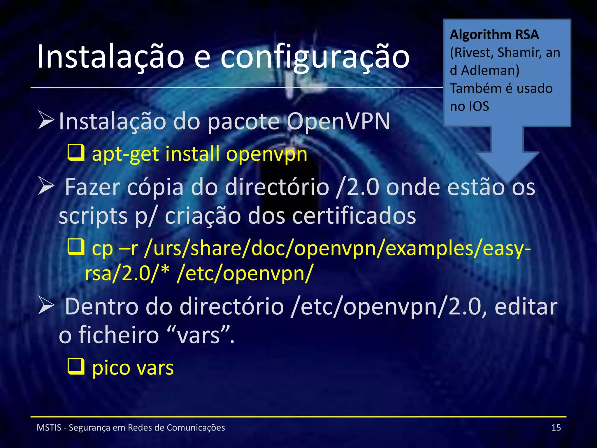 Algorithm RSA
Instalação e configuração                    (Rivest, Shamir, an
                                             d Adleman)
                                             Também é usado
                                             no IOS
Instalação do pacote OpenVPN
       apt-get install openvpn
 Fazer cópia do directório /2.0 onde estão os
 scripts p/ criação dos certificados
       cp –r /urs/share/doc/openvpn/examples/easy-
       rsa/2.0/* /etc/openvpn/
 Dentro do directório /etc/openvpn/2.0, editar
 o ficheiro “vars”.
       pico vars

MSTIS - Segurança em Redes de Comunicações                    15
 