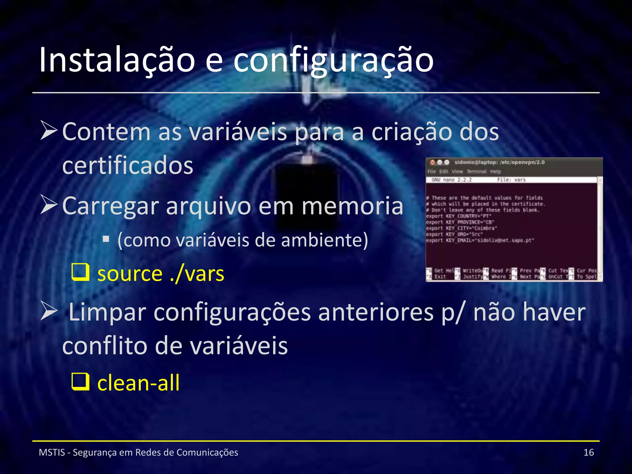 Instalação e configuração
Contem as variáveis para a criação dos
 certificados
Carregar arquivo em memoria
              (como variáveis de ambiente)
       source ./vars
 Limpar configurações anteriores p/ não haver
 conflito de variáveis
       clean-all

MSTIS - Segurança em Redes de Comunicações    16
 
