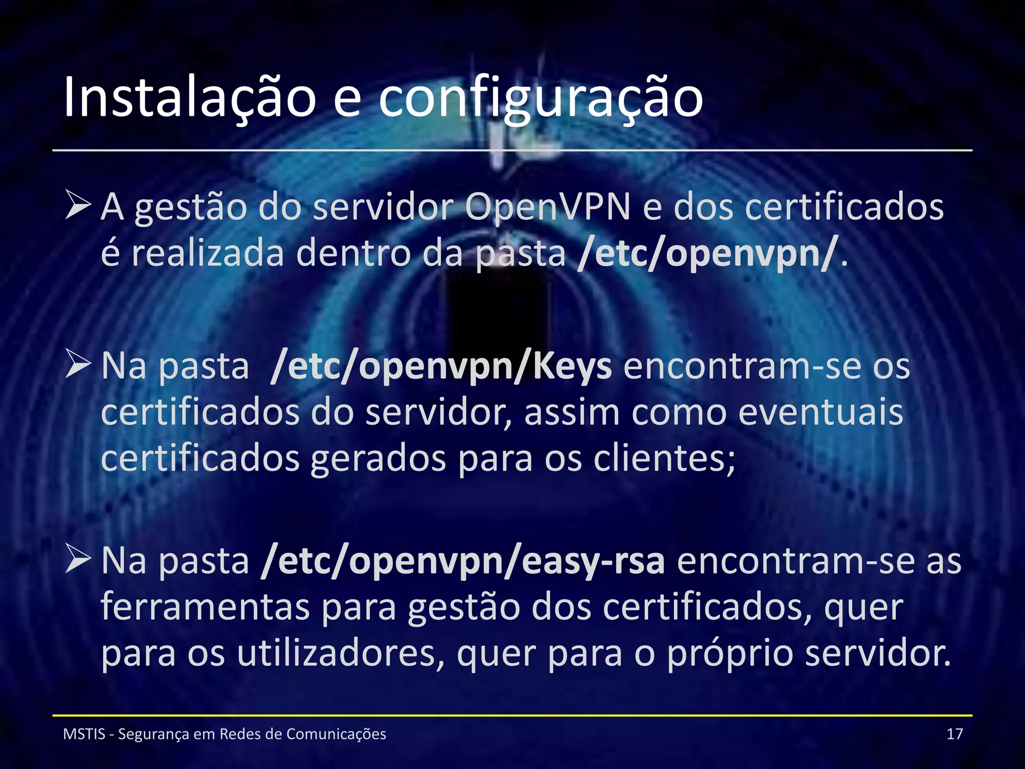 Instalação e configuração
 A gestão do servidor OpenVPN e dos certificados
  é realizada dentro da pasta /etc/openvpn/.

 Na pasta /etc/openvpn/Keys encontram-se os
  certificados do servidor, assim como eventuais
  certificados gerados para os clientes;

 Na pasta /etc/openvpn/easy-rsa encontram-se as
  ferramentas para gestão dos certificados, quer
  para os utilizadores, quer para o próprio servidor.
MSTIS - Segurança em Redes de Comunicações          17
 