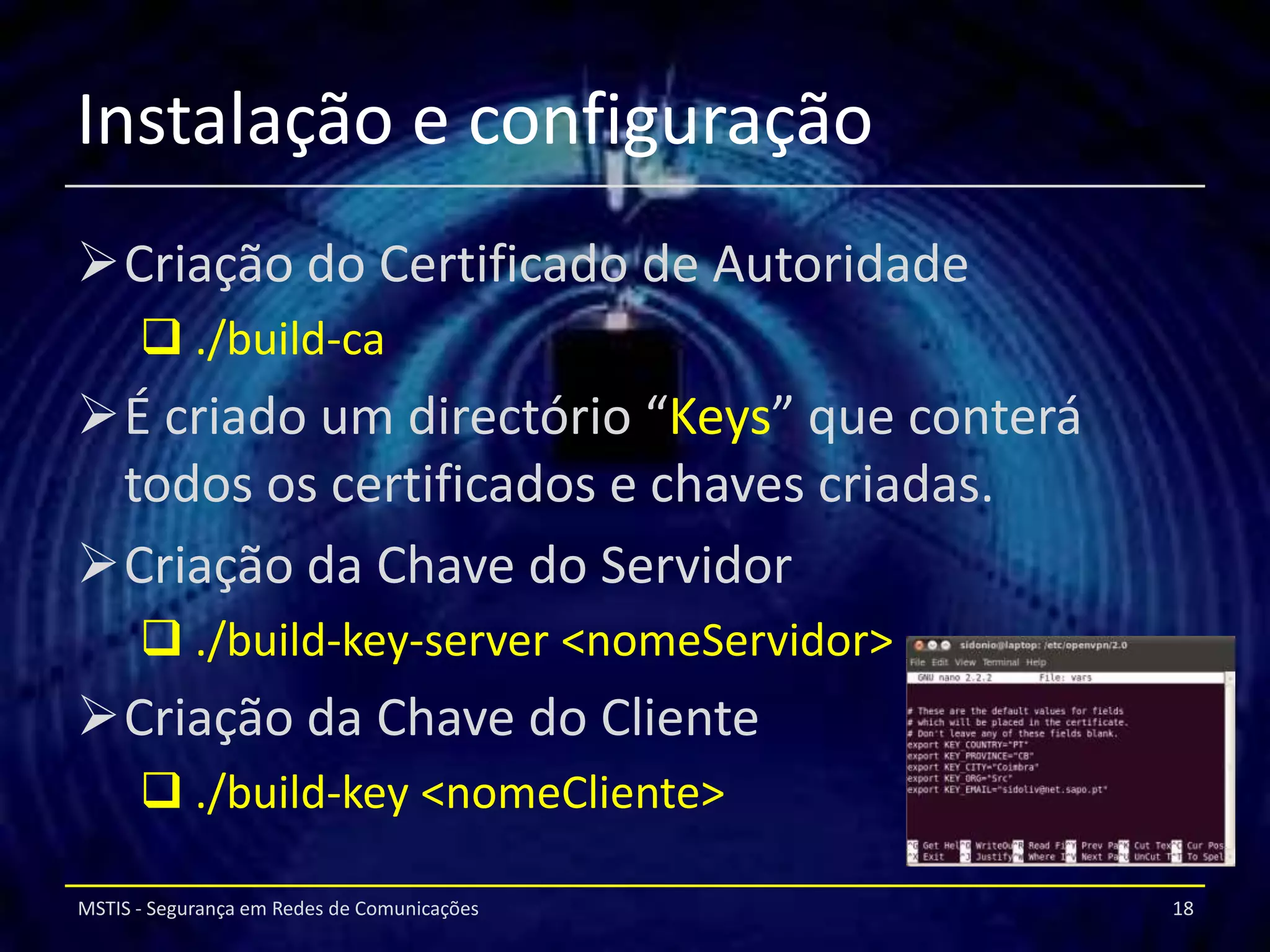 Instalação e configuração
Criação do Certificado de Autoridade
       ./build-ca
É criado um directório “Keys” que conterá
 todos os certificados e chaves criadas.
Criação da Chave do Servidor
       ./build-key-server <nomeServidor>
Criação da Chave do Cliente
       ./build-key <nomeCliente>

MSTIS - Segurança em Redes de Comunicações   18
 
