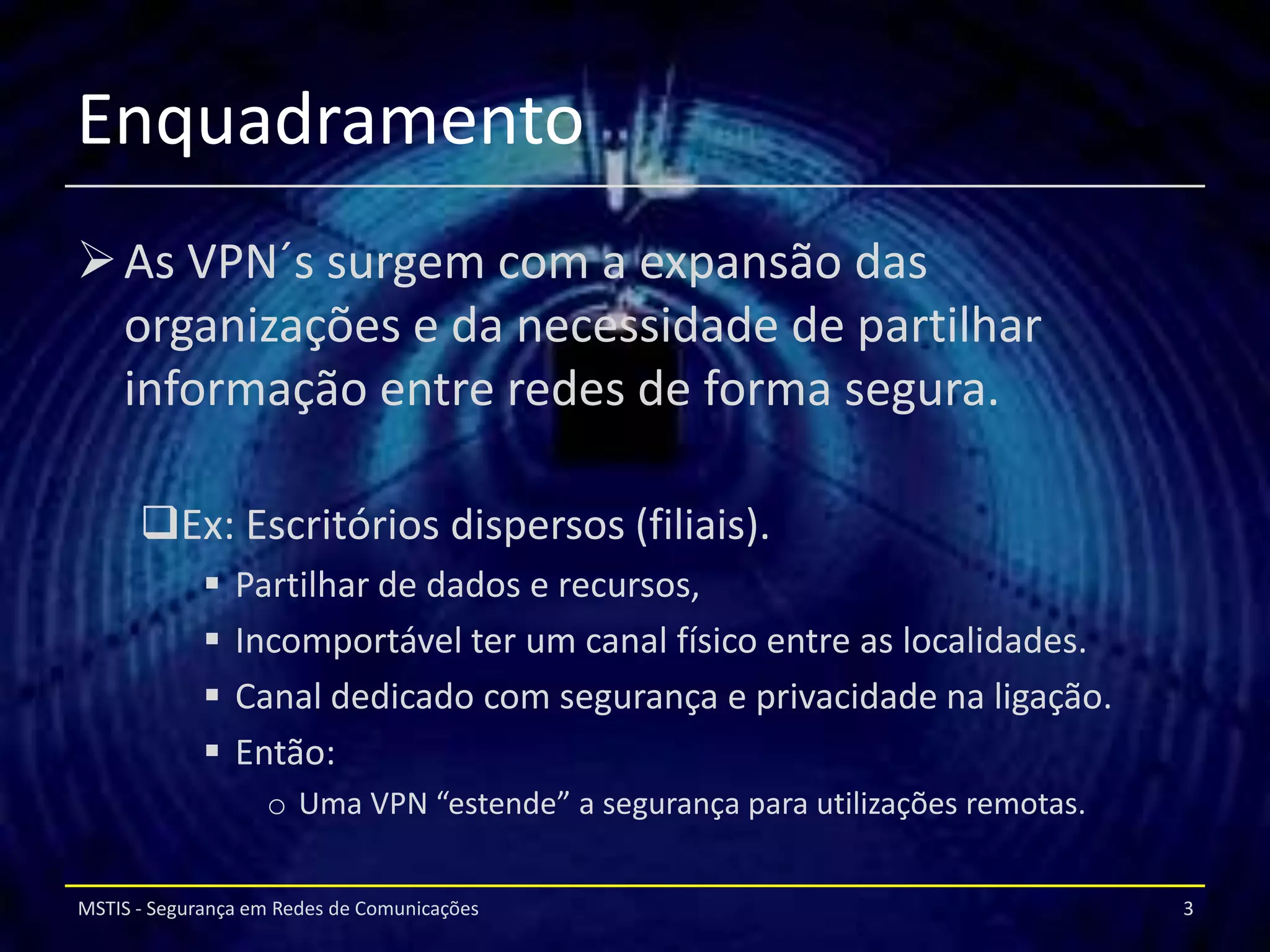 Enquadramento
 As VPN´s surgem com a expansão das
  organizações e da necessidade de partilhar
  informação entre redes de forma segura.

      Ex: Escritórios dispersos (filiais).
                Partilhar de dados e recursos,
                Incomportável ter um canal físico entre as localidades.
                Canal dedicado com segurança e privacidade na ligação.
                Então:
                   o Uma VPN “estende” a segurança para utilizações remotas.


MSTIS - Segurança em Redes de Comunicações                                     3
 