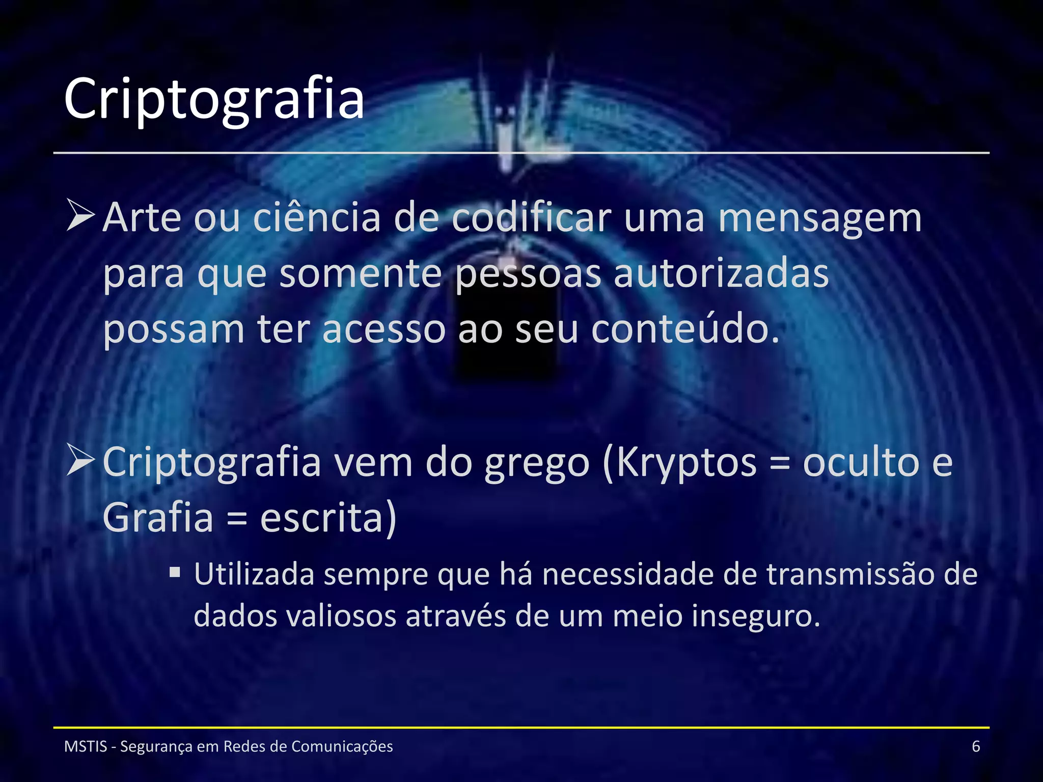 Criptografia
Arte ou ciência de codificar uma mensagem
 para que somente pessoas autorizadas
 possam ter acesso ao seu conteúdo.

Criptografia vem do grego (Kryptos = oculto e
 Grafia = escrita)
              Utilizada sempre que há necessidade de transmissão de
               dados valiosos através de um meio inseguro.


MSTIS - Segurança em Redes de Comunicações                         6
 
