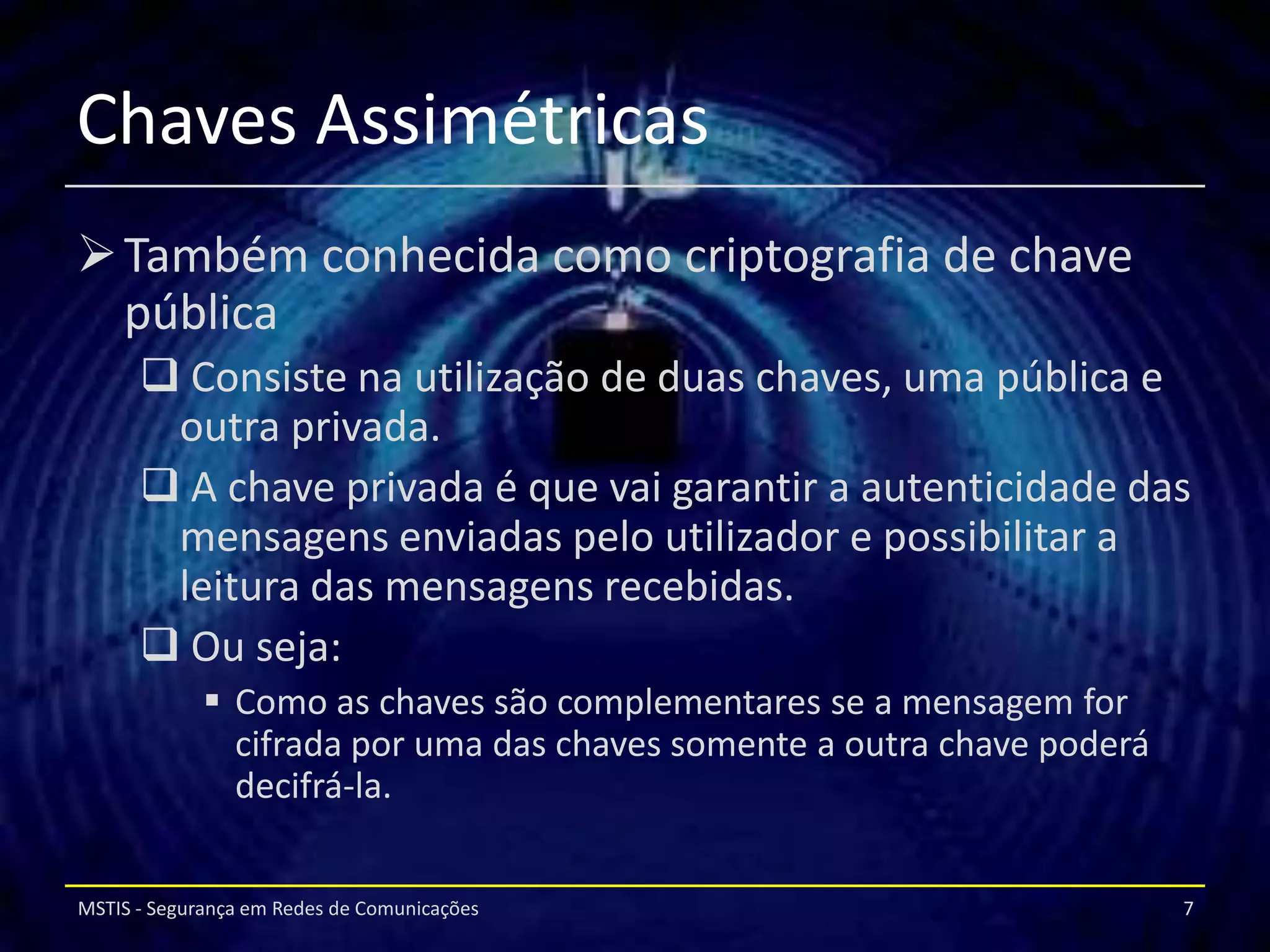 Chaves Assimétricas
 Também conhecida como criptografia de chave
  pública
       Consiste na utilização de duas chaves, uma pública e
       outra privada.
       A chave privada é que vai garantir a autenticidade das
       mensagens enviadas pelo utilizador e possibilitar a
       leitura das mensagens recebidas.
       Ou seja:
              Como as chaves são complementares se a mensagem for
               cifrada por uma das chaves somente a outra chave poderá
               decifrá-la.


MSTIS - Segurança em Redes de Comunicações                               7
 