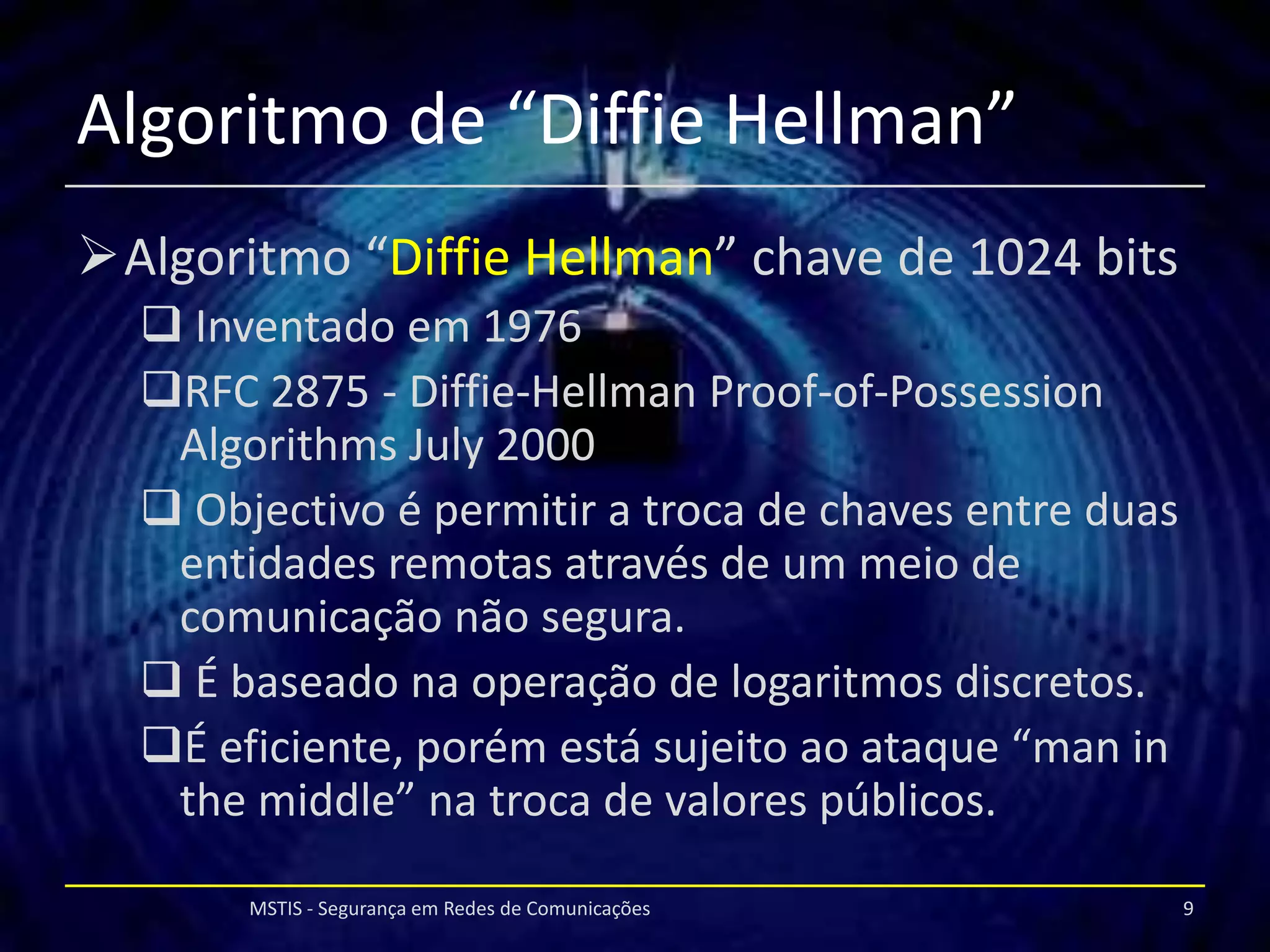 Algoritmo de “Diffie Hellman”
Algoritmo “Diffie Hellman” chave de 1024 bits
   Inventado em 1976
  RFC 2875 - Diffie-Hellman Proof-of-Possession
   Algorithms July 2000
   Objectivo é permitir a troca de chaves entre duas
   entidades remotas através de um meio de
   comunicação não segura.
   É baseado na operação de logaritmos discretos.
  É eficiente, porém está sujeito ao ataque “man in
   the middle” na troca de valores públicos.

       MSTIS - Segurança em Redes de Comunicações       9
 