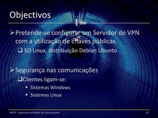 Objectivos
Pretende-se configurar um Servidor de VPN
 com a utilização de chaves públicas.
       SO Linux, distribuição Debian Ubunto


Segurança nas comunicações
      Clientes ligam-se:
              Sistemas Windows
              Sistemas Linux


MSTIS - Segurança em Redes de Comunicações     13
 