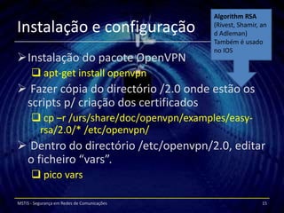 Algorithm RSA
Instalação e configuração                    (Rivest, Shamir, an
                                             d Adleman)
                                             Também é usado
                                             no IOS
Instalação do pacote OpenVPN
       apt-get install openvpn
 Fazer cópia do directório /2.0 onde estão os
 scripts p/ criação dos certificados
       cp –r /urs/share/doc/openvpn/examples/easy-
       rsa/2.0/* /etc/openvpn/
 Dentro do directório /etc/openvpn/2.0, editar
 o ficheiro “vars”.
       pico vars

MSTIS - Segurança em Redes de Comunicações                    15
 