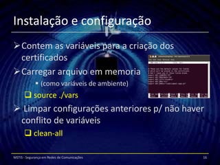 Instalação e configuração
Contem as variáveis para a criação dos
 certificados
Carregar arquivo em memoria
              (como variáveis de ambiente)
       source ./vars
 Limpar configurações anteriores p/ não haver
 conflito de variáveis
       clean-all

MSTIS - Segurança em Redes de Comunicações    16
 
