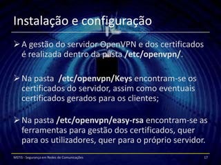 Instalação e configuração
 A gestão do servidor OpenVPN e dos certificados
  é realizada dentro da pasta /etc/openvpn/.

 Na pasta /etc/openvpn/Keys encontram-se os
  certificados do servidor, assim como eventuais
  certificados gerados para os clientes;

 Na pasta /etc/openvpn/easy-rsa encontram-se as
  ferramentas para gestão dos certificados, quer
  para os utilizadores, quer para o próprio servidor.
MSTIS - Segurança em Redes de Comunicações          17
 