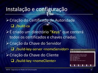Instalação e configuração
Criação do Certificado de Autoridade
       ./build-ca
É criado um directório “Keys” que conterá
 todos os certificados e chaves criadas.
Criação da Chave do Servidor
       ./build-key-server <nomeServidor>
Criação da Chave do Cliente
       ./build-key <nomeCliente>

MSTIS - Segurança em Redes de Comunicações   18
 