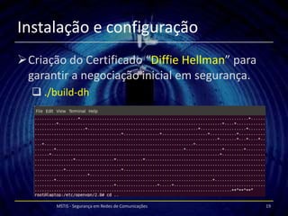 Instalação e configuração
Criação do Certificado “Diffie Hellman” para
 garantir a negociação inicial em segurança.
   ./build-dh




       MSTIS - Segurança em Redes de Comunicações   19
 