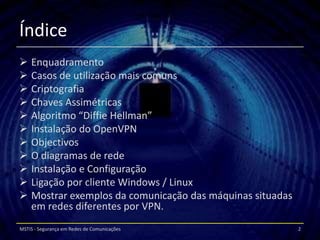 Índice
 Enquadramento
 Casos de utilização mais comuns
 Criptografia
 Chaves Assimétricas
 Algoritmo “Diffie Hellman”
 Instalação do OpenVPN
 Objectivos
 O diagramas de rede
 Instalação e Configuração
 Ligação por cliente Windows / Linux
 Mostrar exemplos da comunicação das máquinas situadas
  em redes diferentes por VPN.
MSTIS - Segurança em Redes de Comunicações                2
 