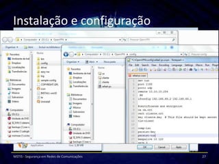 Instalação e configuração
Clientes Windows Vista/7
       Instalar o pacote “openvpn-2.2.2-install” em
       modo de compatibilidade com o WinVista e com
       permissões de administrador.


Clientes Linux (ubunto)
      Criar novo certificado “Cliente2”
      Configurar ficheiro “cliente2.ovpn”

MSTIS - Segurança em Redes de Comunicações             27
 