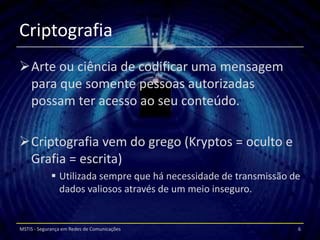 Criptografia
Arte ou ciência de codificar uma mensagem
 para que somente pessoas autorizadas
 possam ter acesso ao seu conteúdo.

Criptografia vem do grego (Kryptos = oculto e
 Grafia = escrita)
              Utilizada sempre que há necessidade de transmissão de
               dados valiosos através de um meio inseguro.


MSTIS - Segurança em Redes de Comunicações                         6
 