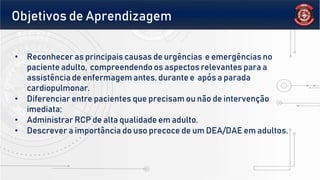 • Reconhecer as principais causas de urgências e emergências no
paciente adulto, compreendendo os aspectos relevantes para a
assistência de enfermagem antes, durante e após a parada
cardiopulmonar.
• Diferenciar entre pacientes que precisam ou não de intervenção
imediata;
• Administrar RCP de alta qualidade em adulto.
• Descrever a importância do uso precoce de um DEA/DAE em adultos.
Objetivos de Aprendizagem
 