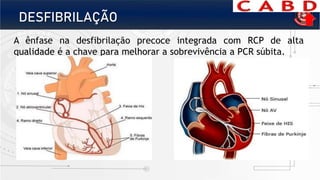 DESFIBRILAÇÃO
A ênfase na desfibrilação precoce integrada com RCP de alta
qualidade é a chave para melhorar a sobrevivência a PCR súbita.
 