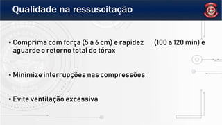 Qualidade na ressuscitação
▪ Comprima com força (5 a 6 cm) e rapidez (100 a 120 min) e
aguarde o retorno total do tórax
▪ Minimize interrupções nas compressões
▪ Evite ventilação excessiva
 