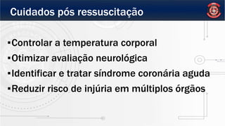 Cuidados pós ressuscitação
▪Controlar a temperatura corporal
▪Otimizar avaliação neurológica
▪Identificar e tratar síndrome coronária aguda
▪Reduzir risco de injúria em múltiplos órgãos
 