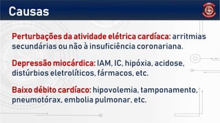 Perturbações da atividade elétrica cardíaca: arritmias
secundárias ou não à insuficiência coronariana.
Depressão miocárdica: IAM, IC, hipóxia, acidose,
distúrbios eletrolíticos, fármacos, etc.
Baixo débito cardíaco: hipovolemia, tamponamento,
pneumotórax, embolia pulmonar, etc.
Causas
 