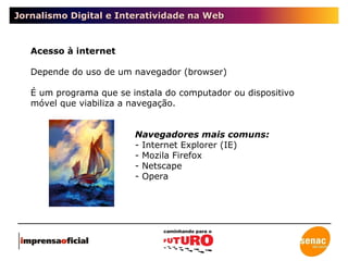 Jornalismo Digital e Interatividade na Web Acesso à internet Depende do uso de um navegador (browser) É um programa que se instala do computador ou dispositivo móvel que viabiliza a navegação. Navegadores mais comuns: - Internet Explorer (IE) - Mozila Firefox - Netscape - Opera 