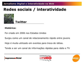 Jornalismo Digital e Interatividade na Web Twitter Redes sociais / interatividade Histórico: Foi criado em 2006 nos Estados Unidos Surgiu como um canal de relacionamento rápido entre jovens Hoje é muito utilizado em eventos para troca de idéias. Tende a ser um canal de informações rápidas para rádio e TV 