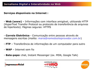 Jornalismo Digital e Interatividade na Web Serviços disponíveis na Internet : Web (www)  – Informações com interface amigável, utilizando HTTP (HyperText Transfer Protocol ou protocolo de transferência de arquivos de hipertexto). Páginas seguras: HTTPS Correio Eletrônico  - Comunicação entre pessoas através de mensagens escritas (mailto:  [email_address] ) FTP  – Transferência de informações de um computador para outro WAP  – Internet sem fio Bate-papo:  chat, Instant Messenger (ex. MSN, Google Talk) 