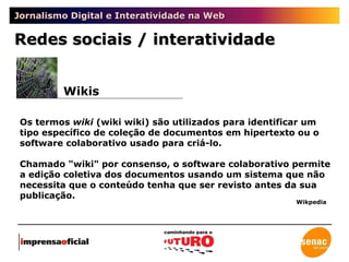 Jornalismo Digital e Interatividade na Web Os termos  wiki  (wiki wiki) são utilizados para identificar um tipo específico de coleção de documentos em hipertexto ou o software colaborativo usado para criá-lo. Chamado "wiki" por consenso, o software colaborativo permite a edição coletiva dos documentos usando um sistema que não necessita que o conteúdo tenha que ser revisto antes da sua publicação. Wikis Redes sociais / interatividade Wikpedia 
