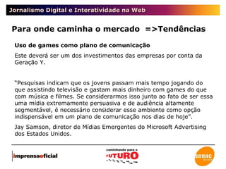 Jornalismo Digital e Interatividade na Web Para onde caminha o mercado  =>Tendências Uso de games como plano de comunicação Este deverá ser um dos investimentos das empresas por conta da Geração Y. “ Pesquisas indicam que os jovens passam mais tempo jogando do que assistindo televisão e gastam mais dinheiro com games do que com música e filmes. Se considerarmos isso junto ao fato de ser essa uma mídia extremamente persuasiva e de audiência altamente segmentável, é necessário considerar esse ambiente como opção indispensável em um plano de comunicação nos dias de hoje”. Jay Samson, diretor de Mídias Emergentes do Microsoft Advertising dos Estados Unidos. 