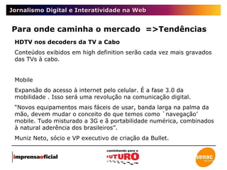 Jornalismo Digital e Interatividade na Web Para onde caminha o mercado  =>Tendências HDTV nos decoders da TV a Cabo Conteúdos exibidos em high definition serão cada vez mais gravados das TVs à cabo. Mobile Expansão do acesso à internet pelo celular. É a fase 3.0 da mobilidade . Isso será uma revolução na comunicação digital. “ Novos equipamentos mais fáceis de usar, banda larga na palma da mão, devem mudar o conceito do que temos como `navegação’ mobile. Tudo misturado a 3G e ã portabilidade numérica, combinados à natural aderência dos brasileiros”.  Muniz Neto, sócio e VP executivo de criação da Bullet. 