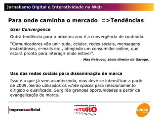 Jornalismo Digital e Interatividade na Web Para onde caminha o mercado  =>Tendências User Convergence Outra tendência para o próximo ano é a convergência de conteúdo. “ Comunicadores vão unir tudo, celular, redes sociais, mensagens instantâneas, e-mails etc., atingindo um consumidor online, que estará pronto para interagir onde estiver”. Max Petrucci, sócio diretor da Garage. Uso das redes sociais para disseminação de marca Isso é o que já vem acontecendo, mas deve se intensificar a partir de 2009. Serão utilizados os  white spaces  para relacionamento dirigido e qualificado. Surgirão grandes oportunidades a partir da evangelização de marca. 