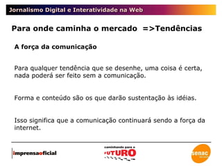 Jornalismo Digital e Interatividade na Web Para onde caminha o mercado  =>Tendências A força da comunicação Para qualquer tendência que se desenhe, uma coisa é certa, nada poderá ser feito sem a comunicação. Forma e conteúdo são os que darão sustentação às idéias.  Isso significa que a comunicação continuará sendo a força da internet.  