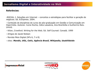 Jornalismo Digital e Interatividade na Web Referências: ROCHA, I. Soluções em Internet – conceitos e estratégias para facilitar a geração de negócios. Ed. B.Express. 2004. Conteúdo de disciplinas do curso de pós-graduação em Gestão e Comunicação em Hipermídia. Autores: Ivone Rocha, Cátia Lassalvia, Ana Brambilla e Guilhermo Reis. Unicid. Kilian, Crowford. Writing for the Web. Ed. Self Counsel. Canadá. 1999 Artigos de Jacob Nielsen Revista Meio Digital (Nºs 6, 7 e 8) sites:  Mandic, UOL, Cetic, Agência Brasil, Wikipedia, Usabilidoido 