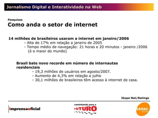 Jornalismo Digital e Interatividade na Web Pesquisas Como anda o setor de internet 14 milhões de brasileiros usaram a internet em janeiro/2006 - Alta de 17% em relação a janeiro de 2005 - Tempo médio de navegação: 21 horas e 20 minutos - janeiro /2006   (é o maior do mundo) Brasil bate novo recorde em número de internautas residenciais - 19,3 milhões de usuários em agosto/2007.  - Aumento de 4,3% em relação a julho - 30,1 milhões de brasileiros têm acesso à internet de casa. Ibope Net/Ratings 