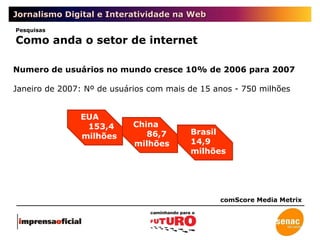 Jornalismo Digital e Interatividade na Web comScore Media Metrix Numero de usuários no mundo cresce 10% de 2006 para 2007 Janeiro de 2007: Nº de usuários com mais de 15 anos - 750 milhões EUA 153,4  milhões China 86,7  milhões Brasil 14,9 milhões Pesquisas Como anda o setor de internet 