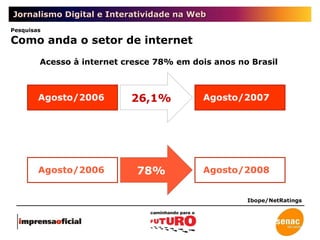 Jornalismo Digital e Interatividade na Web Acesso à internet cresce 78% em dois anos no Brasil Ibope/NetRatings Agosto/2006 Agosto/2007 Agosto/2006 Agosto/2008 Pesquisas Como anda o setor de internet 26,1% 78% 