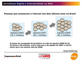 Jornalismo Digital e Interatividade na Web O tempo de navegação do brasileiro no mês de agosto/2008 foi de 23 horas e 50 minutos, 1,6% mais que o de agosto de 2007 e 19,2% maior que o do mesmo mês de 2006. Pessoas que acessaram a internet nos dois últimos anos no Brasil Ibope/NetRatings Agosto/2006 24,3 milhões  Agosto/2008 36,3 milhões Agosto/2007 30,1 milhões 
