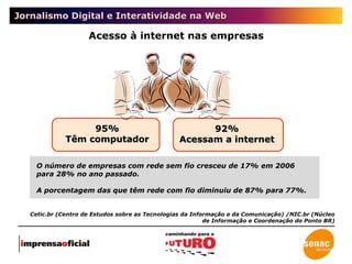 Jornalismo Digital e Interatividade na Web Acesso à internet nas empresas 95% Têm computador 92% Acessam a internet O número de empresas com rede sem fio cresceu de 17% em 2006 para 28% no ano passado.  A porcentagem das que têm rede com fio diminuiu de 87% para 77%. Cetic.br (Centro de Estudos sobre as Tecnologias da Informação e da Comunicação) /NIC.br (Núcleo de Informação e Coordenação do Ponto BR) 